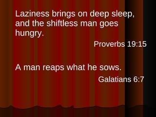 Laziness brings on deep sleep, and the shiftless man goes hungry. Proverbs 19:15 A man reaps what he sows. Galatians 6:7   