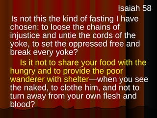 Isaiah 58 Is not this the kind of fasting I have chosen: to loose the chains of injustice and untie the cords of the yoke, to set the oppressed free and break every yoke?  Is it not to share your food with the hungry and to provide the poor wanderer with shelter —when you see the naked, to clothe him, and not to turn away from your own flesh and blood?  