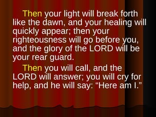 Then  your light will break forth like the dawn, and your healing will quickly appear; then your righteousness will go before you, and the glory of the LORD will be your rear guard.  Then  you will call, and the LORD will answer; you will cry for help, and he will say: “Here am I.”  