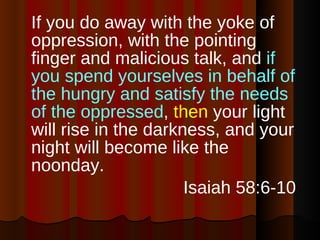 If you do away with the yoke of oppression, with the pointing finger and malicious talk, and  if you spend yourselves in behalf of the hungry and satisfy the needs of the oppressed ,  then  your light will rise in the darkness, and your night will become like the noonday. Isaiah 58:6-10  