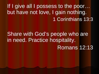 If I give all I possess to the poor…but have not love, I gain nothing. 1 Corinthians 13:3 Share with God’s people who are in need. Practice hospitality. Romans 12:13 
