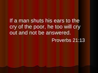If a man shuts his ears to the cry of the poor, he too will cry out and not be answered. Proverbs 21:13   