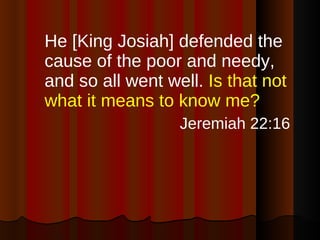 He [King Josiah] defended the cause of the poor and needy, and so all went well.  Is that not what it means to know me?  Jeremiah 22:16 