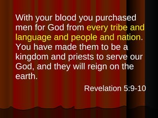 With your blood you purchased men for God from  every tribe and language and people and nation . You have made them to be a kingdom and priests to serve our God, and they will reign on the earth. Revelation 5:9-10   