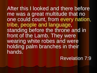After this I looked and there before me was a great multitude that no one could count, from  every nation, tribe, people and language , standing before the throne and in front of the Lamb. They were wearing white robes and were holding palm branches in their hands. Revelation 7:9 