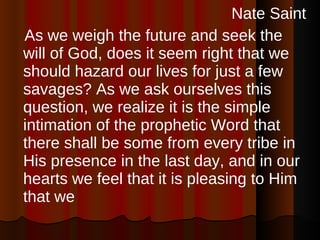 Nate Saint As we weigh the future and seek the will of God, does it seem right that we should hazard our lives for just a few savages? As we ask ourselves this question, we realize it is the simple intimation of the prophetic Word that there shall be some from every tribe in His presence in the last day, and in our hearts we feel that it is pleasing to Him that we 