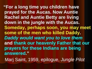 “ For a long time you children have prayed for the Aucas. Now Auntie Rachel and Auntie Betty are living down in the jungle with the Aucas.  Someday, perhaps soon, you may meet some of the men who killed Daddy .  Daddy would want you to love them  and  thank our heavenly Father that our prayers for these Indians are being answered .” Marj Saint, 1959, epilogue,  Jungle Pilot 