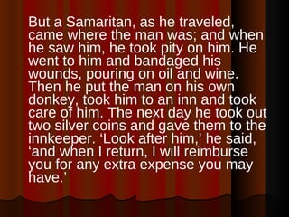 But a Samaritan, as he traveled, came where the man was; and when he saw him, he took pity on him. He went to him and bandaged his wounds, pouring on oil and wine. Then he put the man on his own donkey, took him to an inn and took care of him. The next day he took out two silver coins and gave them to the innkeeper. ‘Look after him,’ he said, ‘and when I return, I will reimburse you for any extra expense you may have.’  