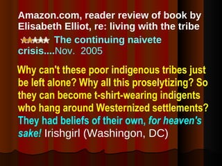 Amazon.com, reader review of book by Elisabeth Elliot, re: living with the tribe The continuing naivete crisis.... Nov.  2005 Why can't these poor indigenous tribes just be left alone? Why all this proselytizing? So they can become t-shirt-wearing indigents who hang around Westernized settlements?  They had beliefs of their own,   for heaven's sake!  Irishgirl (Washingon, DC) 