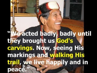 “ We acted badly, badly until they brought us  God's carvings . Now, seeing His markings and  walking His trail , we live happily and in peace.” 