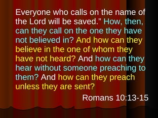 Everyone who calls on the name of the Lord will be saved.”  How, then, can they call on the one they have not believed in?   And how can they believe in the one of whom they have not heard?  And  how can they hear without someone preaching to them?  And  how can they preach unless they are sent? Romans 10:13-15 