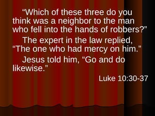 “ Which of these three do you think was a neighbor to the man who fell into the hands of robbers?”  The expert in the law replied, “The one who had mercy on him.”  Jesus told him, “Go and do likewise.”  Luke 10:30-37 