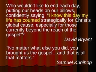 Who wouldn’t like to end each day, putting our heads on our pillows, confidently saying, “ I know this day my life has counted  strategically for Christ’s global cause, especially for those currently beyond the reach of the gospel”?  David Bryant “ No matter what else you did, you brought us the gospel…and that is all that matters.” Samuel Kunihop 