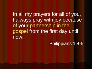 In all my prayers for all of you, I always pray with joy because of your  partnership in the gospel  from the first day until now. Philippians 1:4-5 