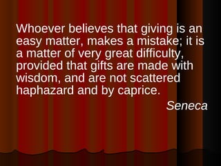 Whoever believes that giving is an easy matter, makes a mistake; it is a matter of very great difficulty, provided that gifts are made with wisdom, and are not scattered haphazard and by caprice. Seneca 