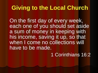 Giving to the Local Church On the first day of every week, each one of you should set aside a sum of money in keeping with his income, saving it up, so that when I come no collections will have to be made. 1 Corinthians 16:2   