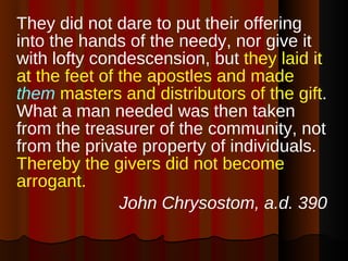 They did not dare to put their offering into the hands of the needy, nor give it with lofty condescension, but  they laid it at the feet of the apostles and made  them  masters and distributors of the gift . What a man needed was then taken from the treasurer of the community, not from the private property of individuals.  Thereby the givers did not become arrogant.   John Chrysostom, a.d. 390 