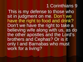 1 Corinthians 9 This is my defense to those who sit in judgment on me.  Don’t we have the right to food and drink?  Don’t we have the right to take a believing wife along with us, as do the other apostles and the Lord’s brothers and Cephas? Or is it only I and Barnabas who must work for a living? 