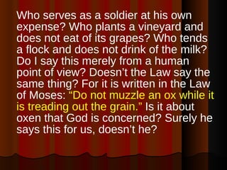 Who serves as a soldier at his own expense? Who plants a vineyard and does not eat of its grapes? Who tends a flock and does not drink of the milk? Do I say this merely from a human point of view? Doesn’t the Law say the same thing? For it is written in the Law of Moses:  “Do not muzzle an ox while it is treading out the grain.”  Is it about oxen that God is concerned? Surely he says this for us, doesn’t he?  