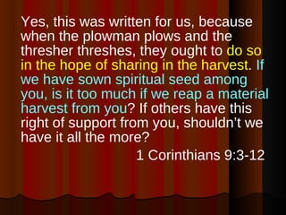 Yes, this was written for us, because when the plowman plows and the thresher threshes, they ought to  do so in the hope of sharing in the harvest .  If we have sown spiritual seed among you, is it too much if we reap a material harvest from you ? If others have this right of support from you, shouldn’t we have it all the more? 1 Corinthians 9:3-12  