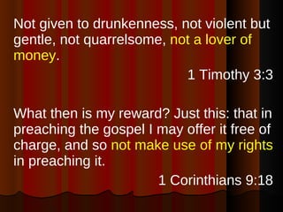 Not given to drunkenness, not violent but gentle, not quarrelsome,  not a lover of money . 1 Timothy 3:3 What then is my reward? Just this: that in preaching the gospel I may offer it free of charge, and so  not make use of my rights  in preaching it. 1 Corinthians 9:18 