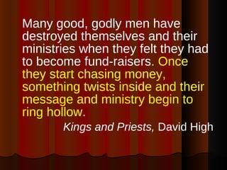 Many good, godly men have destroyed themselves and their ministries when they felt they had to become fund-raisers.  Once they start chasing money, something twists inside and their message and ministry begin to ring hollow.   Kings and Priests,  David High 