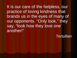 It is our care of the helpless, our practice of loving kindness that brands us in the eyes of many of our opponents. “Only look,” they say, “look how they love one another!” Tertullian 