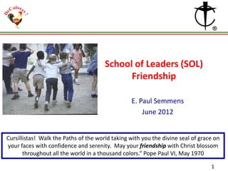 School of Leaders (SOL)
Friendship
E. Paul Semmens
June 2012

Cursillistas! Walk the Paths of the world taking with you the divine seal of grace on
your faces with confidence and serenity. May your friendship with Christ blossom
throughout all the world in a thousand colors.“ Pope Paul VI, May 1970
1

 