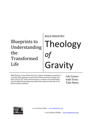© 2010 Anthony DiMaio www.boldministry.org
Blueprints to
Understanding
the
Transformed
Life
BOLD MINISTRY:
Theology
of
Gravity
BOLD Ministry is one of New York City’s original marketplace outreaches. It
currently holds meetings in the Financial District and every Tuesday at St.
Bart’s Church, 50th
Street and Park Avenue, 12:45pm in the Small Chapel.
Visit the BOLD Ministry blog www.boldministry.org/ and subscribe to the
BOLD monthly newsletter.
Life Comes
with Tests:
Take Notes
© 2010 Anthony DiMaio www.boldministry.org
 