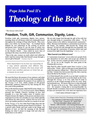 Freedom, truth, gift, communion, dignity, love, person,
meaning: these are all themes which are continually found
throughout the writings of Pope John Paul II. They were
there even before he became Pope. As Cardinal Karol
Wojtyla he was influential in the writing of several
documents from Vatican II, not the least of which was
Gaudium et Spes — the Pastoral Constitution on the Church
in the Modern World — from which he never tires of
quoting in his many encyclicals and apostolic letters.
“Man is the only creature on earth which God willed for
itself, [and he] cannot fully find himself except through a
sincere gift of himself.” (Gaudium et Spes 24)
We must first know the purpose of our existence and what
we were created for if we are to live a fully meaningful life.
Pope John Paul II explores the purpose of our existence in
his Theology of the Body, which consists of 129 general
Wednesday audiences delivered by him during the first
five years of his pontificate.
Prior to his election as pope, John Paul II wrote a book, Love
and Responsibility. In Love and Responsibility Karol Wojtyla
presents the Catholic Church’s teaching on love and
sexuality in a way that makes sense to modern man.
Wojtyla stresses the dignity of the person and shows how
important it is to live our sexuality in a way which upholds
and affirms the other person. Indeed, the true lover will
never use another person or treat her as a means to an end.
In his Theology of the Body John Paul II digs deep into the
meaning of being a human person based on Scripture. As
a person with a body and soul, made in the image and
likeness of God, we find the meaning of life through
finding out what it means to image God and what our
bodies have to do with it.
We not only image God through the gift of free-will, but
also through being in communion with others. “To be
human means to be called to interpersonal communion.”
Why? Because God himself is a communion of persons in
the Trinity. He explains, “Man became the “image and
likeness” of God not only through his own humanity, but
also through the communion of persons which man and
woman form right from the beginning.” (TOB, Nov. 14, 1979)
“Man Cannot Live Without Love”
A “communion of persons” occurs when two people freely
give themselves to each other and accept one another in
love. In fact, true love consists precisely in this mutual self-
gift. As we see in the Gospels, the main point of the
Christian life is to love.
John Paul II’s other favorite quote from Gaudium et Spes
tells us that, “Christ…fully reveals man to man himself and
makes his supreme calling clear.” What does Christ reveal
but that, “Greater love has no man than this, that a man lay
down his life for his friends.”? (Jn. 15:13)
It is Christ himself who reveals to us our basic vocation as
persons by giving himself to us in his death on the Cross.
Through his Theology of the Body, John Paul II seeks to
present to us the Gospel message of love in a new, deep,
and profound way. He knows that love is what all people
seek. He goes so far as to say, “Man cannot live without
love. He remains a being that is incomprehensible for
himself, his life is senseless, if love is not revealed to him, if
he does not encounter love, if he does not experience love
How important it is to live our sexuality in
a way which upholds and affirms the
other person! Indeed, the true lover will
never use another person or treat her as
a means to an end.
Pope John Paul II’s Theology of the Body
This publication © 2003 Resurrection Publications
P.O. Box 21357 • Cheyenne, WY 82003-7026
For more information, please contact us at:
Toll-free: 1-866-333-6392 • www.theologyofthebody.net
Study groups meet regularly to discuss the Theology of the
Body. Visit www.theologyofthebody.net for information on
a group near you — or how to start one of your own.
Freedom, Truth, Gift, Communion, Dignity, Love...
“The Sincere Gift of Self”
Pope John Paul II’s
Theology of the Body
— Cover essay continued on page 11 —
 