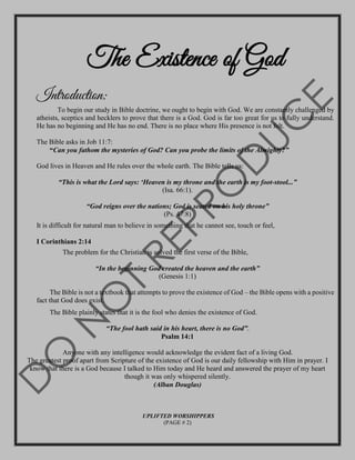 The Existence of God
Introduction:
To begin our study in Bible doctrine, we ought to begin with God. We are constantly challenged by
atheists, sceptics and hecklers to prove that there is a God. God is far too great for us to fully understand.
He has no beginning and He has no end. There is no place where His presence is not felt.
The Bible asks in Job 11:7:
“Can you fathom the mysteries of God? Can you probe the limits of the Almighty?”
God lives in Heaven and He rules over the whole earth. The Bible tells us:
“This is what the Lord says: ‘Heaven is my throne and the earth is my foot-stool...”
(Isa. 66:1).
“God reigns over the nations; God is seated on his holy throne”
(Ps. 47:8)
It is difficult for natural man to believe in something that he cannot see, touch or feel,
I Corinthians 2:14
The problem for the Christian is solved the first verse of the Bible,
“In the beginning God created the heaven and the earth”
(Genesis 1:1)
The Bible is not a textbook that attempts to prove the existence of God – the Bible opens with a positive
fact that God does exist.
The Bible plainly states that it is the fool who denies the existence of God.
“The fool hath said in his heart, there is no God”.
Psalm 14:1
Anyone with any intelligence would acknowledge the evident fact of a living God.
The greatest proof apart from Scripture of the existence of God is our daily fellowship with Him in prayer. I
know that there is a God because I talked to Him today and He heard and answered the prayer of my heart
though it was only whispered silently.
(Alban Douglas)
UPLIFTED WORSHIPPERS
(PAGE # 2)
 