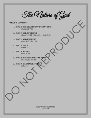 The Nature of God
WHAT IS GOD LIKE?
1. GOD IS THE CREATOR OF EVERYTHING
(Nehemiah 9:6)
2. GOD IS ALL-POWERFUL
(Rom. 9:19-21; I Chro. 29:11; Eph. 3:20)
3. GOD IS ALL-KNOWING
(Heb. 4:13; I Jn. 3:20)
4. GOD IS HOLY
(I Sam. 2:2)
5 GOD IS A SPIRIT
(John 4:24)
5. GOD IS A PERSON YOU CAN KNOW
(Jas. 4:8; Ps. 145:18)
6. GOD IS A LOVING FATHER
(I Jn. 3:1)
UPLIFTED WORSHIPPERS
(PAGE # 4)
 