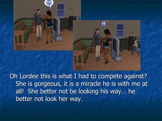 Oh Lordee this is what I had to compete against?  She is gorgeous, it is a miracle he is with me at all!  She better not be looking his way… he better not look her way. 