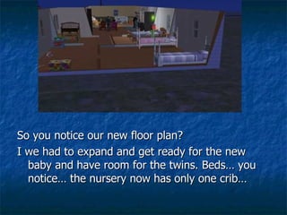 So you notice our new floor plan? I we had to expand and get ready for the new baby and have room for the twins. Beds… you notice… the nursery now has only one crib… 