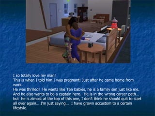I so totally love my man! This is when I told him I was pregnant! Just after he came home from work. He was thrilled!  He wants like Ten babies, he is a family sim just like me. And he also wants to be a captain hero.  He is in the wrong career path… but  he is almost at the top of this one, I don’t think he should quit to start all over again… I’m just saying…  I have grown accustom to a certain lifestyle. 