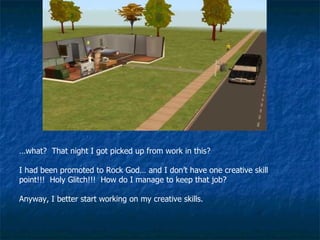 … what?  That night I got picked up from work in this? I had been promoted to Rock God… and I don’t have one creative skill point!!!  Holy Glitch!!!  How do I manage to keep that job? Anyway, I better start working on my creative skills. 