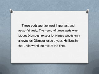 These gods are the most important and
powerful gods. The home of these gods was
Mount Olympus, except for Hades who is only
allowed on Olympus once a year. He lives in
the Underworld the rest of the time.
 