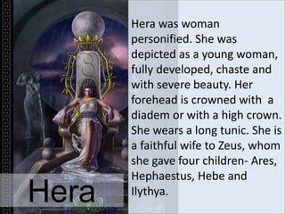 Hera was woman
personified. She was
depicted as a young woman,
fully developed, chaste and
with severe beauty. Her
forehead is crowned with a
diadem or with a high crown.
She wears a long tunic. She is
a faithful wife to Zeus, whom
she gave four children- Ares,
Hephaestus, Hebe and
Ilythya.
Hera
 