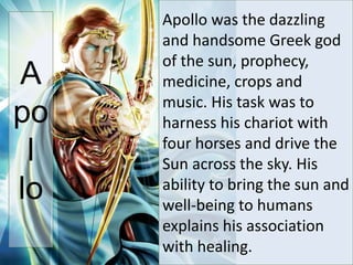 Apollo was the dazzling
and handsome Greek god
of the sun, prophecy,
medicine, crops and
music. His task was to
harness his chariot with
four horses and drive the
Sun across the sky. His
ability to bring the sun and
well-being to humans
explains his association
with healing.
A
po
l
lo
 