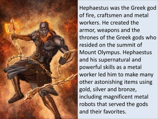 Hephaestus was the Greek god
of fire, craftsmen and metal
workers. He created the
armor, weapons and the
thrones of the Greek gods who
resided on the summit of
Mount Olympus. Hephaestus
and his supernatural and
powerful skills as a metal
worker led him to make many
other astonishing items using
gold, silver and bronze,
including magnificent metal
robots that served the gods
and their favorites.
 
