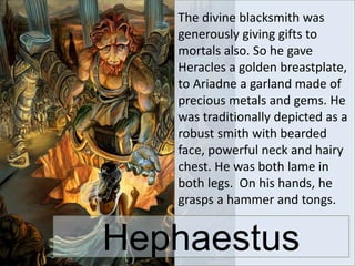 The divine blacksmith was
generously giving gifts to
mortals also. So he gave
Heracles a golden breastplate,
to Ariadne a garland made of
precious metals and gems. He
was traditionally depicted as a
robust smith with bearded
face, powerful neck and hairy
chest. He was both lame in
both legs. On his hands, he
grasps a hammer and tongs.
Hephaestus
 