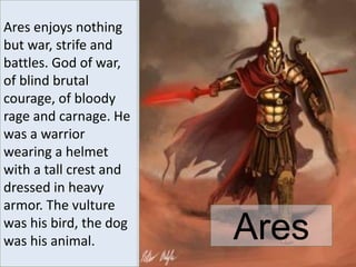 Ares
Ares enjoys nothing
but war, strife and
battles. God of war,
of blind brutal
courage, of bloody
rage and carnage. He
was a warrior
wearing a helmet
with a tall crest and
dressed in heavy
armor. The vulture
was his bird, the dog
was his animal.
 