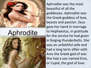 Aphrodite was the most
beautiful of all the
goddesses. Aphrodite was
the Greek goddess of love,
beauty and passion. Zeus
gave her hand in marriage
to Hephaestus, in gratitude
for the service he had given
in forging thunderbolts. She
was an unfaithful wife and
had a long term affair with
Ares the Greek god of war.
She had a son named Eros,
or Cupid, the god of love.
Aphrodite
 