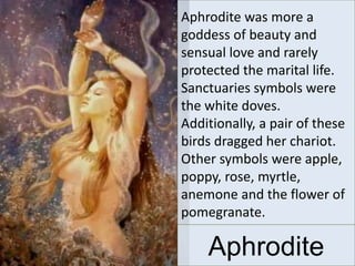 Aphrodite was more a
goddess of beauty and
sensual love and rarely
protected the marital life.
Sanctuaries symbols were
the white doves.
Additionally, a pair of these
birds dragged her chariot.
Other symbols were apple,
poppy, rose, myrtle,
anemone and the flower of
pomegranate.
Aphrodite
 