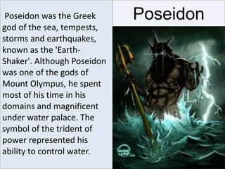 PoseidonPoseidon was the Greek
god of the sea, tempests,
storms and earthquakes,
known as the 'Earth-
Shaker'. Although Poseidon
was one of the gods of
Mount Olympus, he spent
most of his time in his
domains and magnificent
under water palace. The
symbol of the trident of
power represented his
ability to control water.
 