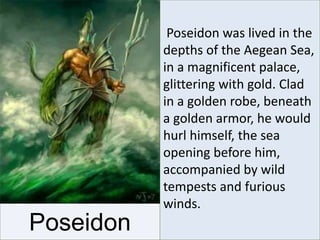 Poseidon
Poseidon was lived in the
depths of the Aegean Sea,
in a magnificent palace,
glittering with gold. Clad
in a golden robe, beneath
a golden armor, he would
hurl himself, the sea
opening before him,
accompanied by wild
tempests and furious
winds.
 