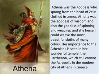 Athena
Athena was the goddess who
sprang from the head of Zeus
clothed in armor. Athena was
the goddess of wisdom and
also the goddess of spinning
and weaving; and she herself
could weave the most
beautiful cloths of many
colors. Her importance to the
Athenians is seen in her
wonderful temple, the
Parthenon, which still crowns
the Acropolis in the modern
city of Athens in Greece.
 