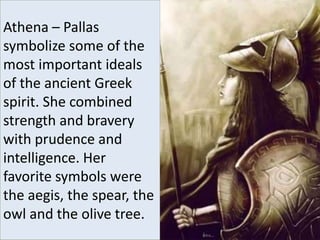 Athena – Pallas
symbolize some of the
most important ideals
of the ancient Greek
spirit. She combined
strength and bravery
with prudence and
intelligence. Her
favorite symbols were
the aegis, the spear, the
owl and the olive tree.
 