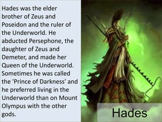 Hades
Hades was the elder
brother of Zeus and
Poseidon and the ruler of
the Underworld. He
abducted Persephone, the
daughter of Zeus and
Demeter, and made her
Queen of the Underworld.
Sometimes he was called
the 'Prince of Darkness' and
he preferred living in the
Underworld than on Mount
Olympus with the other
gods.
 