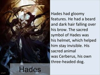 Hades
Hades had gloomy
features. He had a beard
and dark hair falling over
his brow. The sacred
symbol of Hades was
his helmet, which helped
him stay invisible. His
sacred animal
was Cerberus, his own
three-headed dog.
 